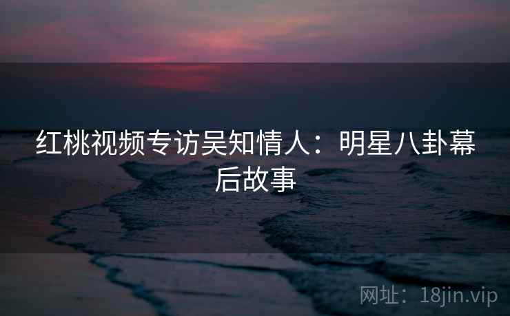 红桃视频专访吴知情人:明星八卦幕后故事