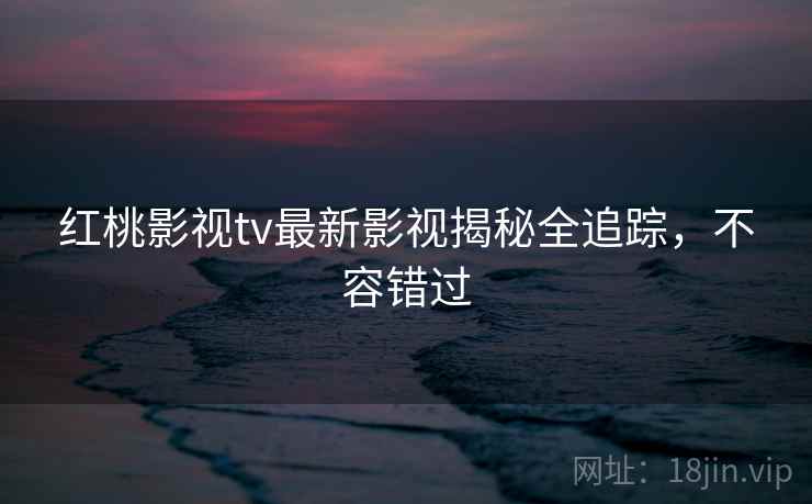 红桃影视tv最新影视揭秘全追踪,不容错过