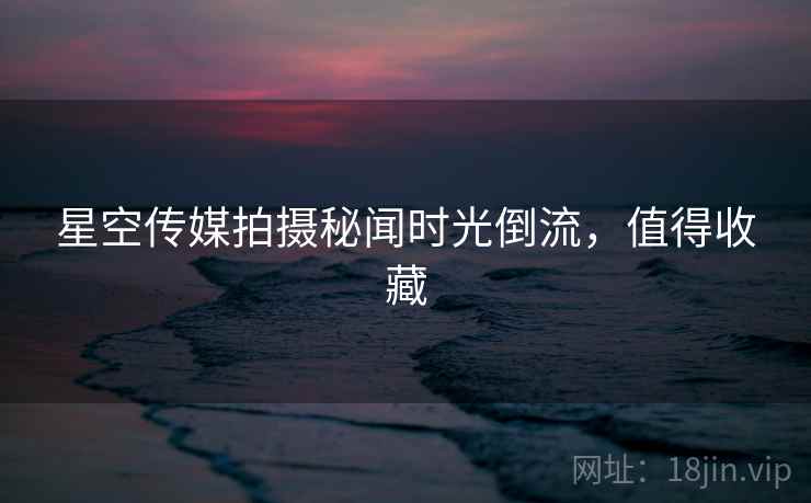 星空传媒拍摄秘闻时光倒流,值得收藏